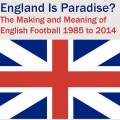 England is Paradise? The Meaning and Making of English Football 1985-2014